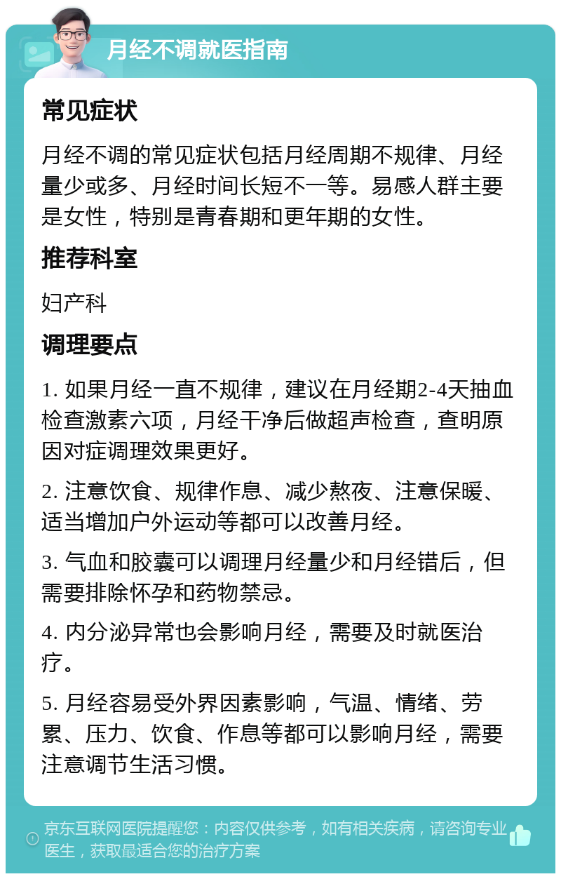 月经不调就医指南 常见症状 月经不调的常见症状包括月经周期不规律、月经量少或多、月经时间长短不一等。易感人群主要是女性，特别是青春期和更年期的女性。 推荐科室 妇产科 调理要点 1. 如果月经一直不规律，建议在月经期2-4天抽血检查激素六项，月经干净后做超声检查，查明原因对症调理效果更好。 2. 注意饮食、规律作息、减少熬夜、注意保暖、适当增加户外运动等都可以改善月经。 3. 气血和胶囊可以调理月经量少和月经错后，但需要排除怀孕和药物禁忌。 4. 内分泌异常也会影响月经，需要及时就医治疗。 5. 月经容易受外界因素影响，气温、情绪、劳累、压力、饮食、作息等都可以影响月经，需要注意调节生活习惯。