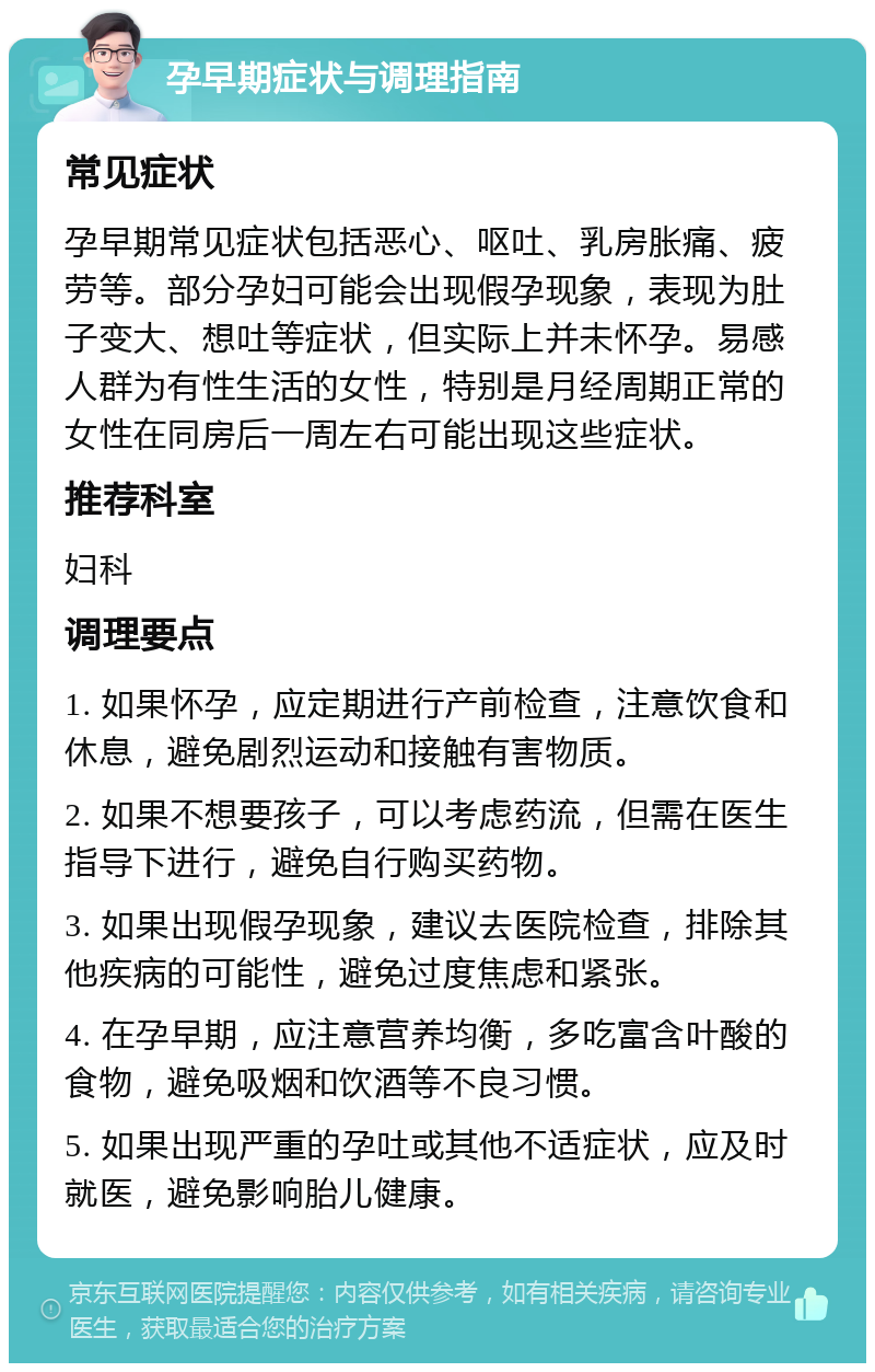 孕早期症状与调理指南 常见症状 孕早期常见症状包括恶心、呕吐、乳房胀痛、疲劳等。部分孕妇可能会出现假孕现象，表现为肚子变大、想吐等症状，但实际上并未怀孕。易感人群为有性生活的女性，特别是月经周期正常的女性在同房后一周左右可能出现这些症状。 推荐科室 妇科 调理要点 1. 如果怀孕，应定期进行产前检查，注意饮食和休息，避免剧烈运动和接触有害物质。 2. 如果不想要孩子，可以考虑药流，但需在医生指导下进行，避免自行购买药物。 3. 如果出现假孕现象，建议去医院检查，排除其他疾病的可能性，避免过度焦虑和紧张。 4. 在孕早期，应注意营养均衡，多吃富含叶酸的食物，避免吸烟和饮酒等不良习惯。 5. 如果出现严重的孕吐或其他不适症状，应及时就医，避免影响胎儿健康。