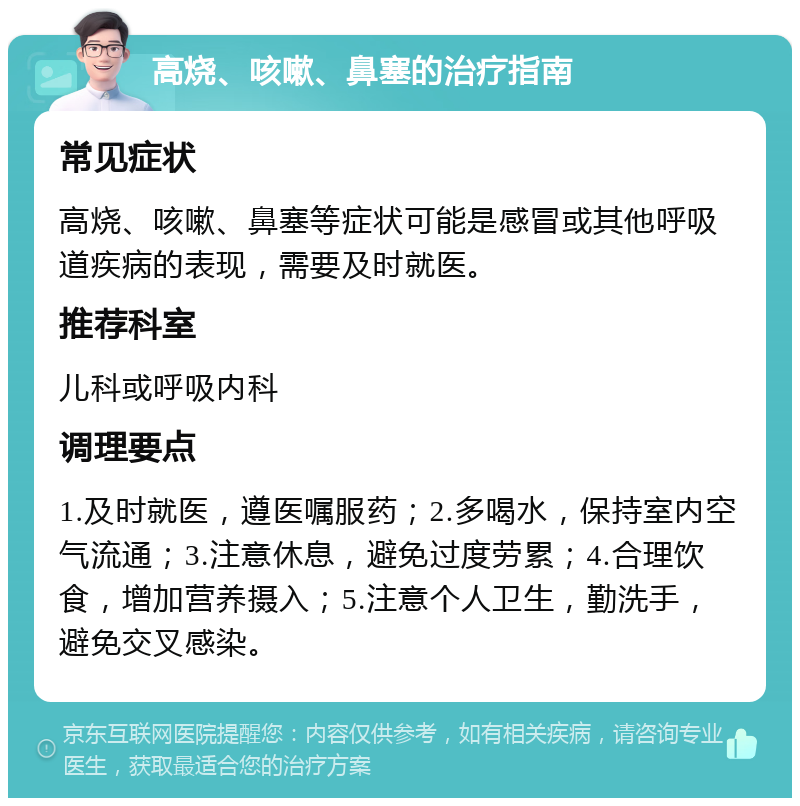 高烧、咳嗽、鼻塞的治疗指南 常见症状 高烧、咳嗽、鼻塞等症状可能是感冒或其他呼吸道疾病的表现，需要及时就医。 推荐科室 儿科或呼吸内科 调理要点 1.及时就医，遵医嘱服药；2.多喝水，保持室内空气流通；3.注意休息，避免过度劳累；4.合理饮食，增加营养摄入；5.注意个人卫生，勤洗手，避免交叉感染。