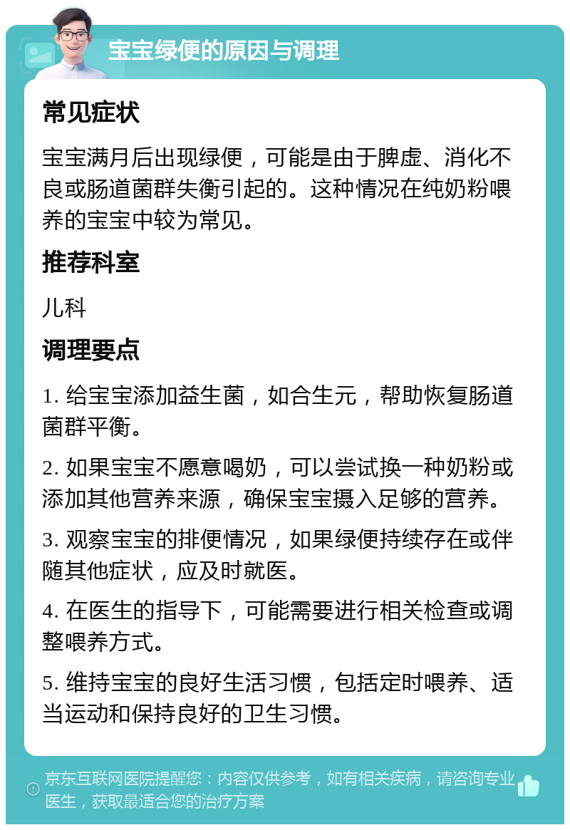 宝宝绿便的原因与调理 常见症状 宝宝满月后出现绿便，可能是由于脾虚、消化不良或肠道菌群失衡引起的。这种情况在纯奶粉喂养的宝宝中较为常见。 推荐科室 儿科 调理要点 1. 给宝宝添加益生菌，如合生元，帮助恢复肠道菌群平衡。 2. 如果宝宝不愿意喝奶，可以尝试换一种奶粉或添加其他营养来源，确保宝宝摄入足够的营养。 3. 观察宝宝的排便情况，如果绿便持续存在或伴随其他症状，应及时就医。 4. 在医生的指导下，可能需要进行相关检查或调整喂养方式。 5. 维持宝宝的良好生活习惯，包括定时喂养、适当运动和保持良好的卫生习惯。