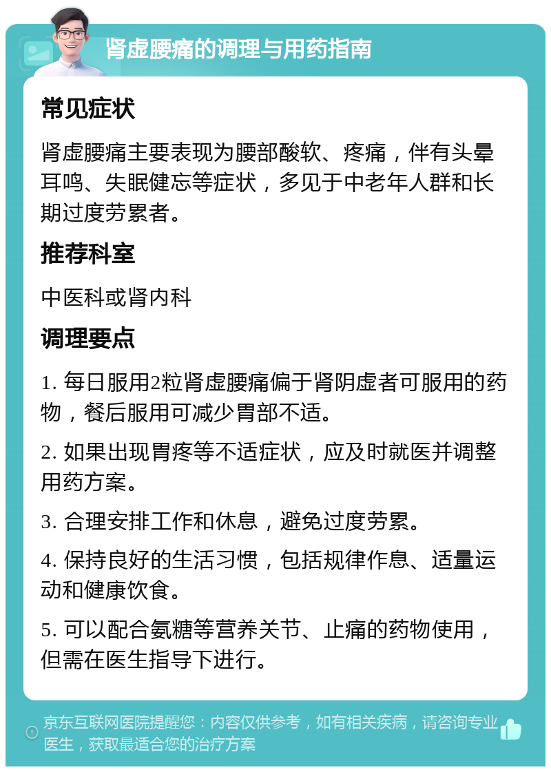 肾虚腰痛的调理与用药指南 常见症状 肾虚腰痛主要表现为腰部酸软、疼痛，伴有头晕耳鸣、失眠健忘等症状，多见于中老年人群和长期过度劳累者。 推荐科室 中医科或肾内科 调理要点 1. 每日服用2粒肾虚腰痛偏于肾阴虚者可服用的药物，餐后服用可减少胃部不适。 2. 如果出现胃疼等不适症状，应及时就医并调整用药方案。 3. 合理安排工作和休息，避免过度劳累。 4. 保持良好的生活习惯，包括规律作息、适量运动和健康饮食。 5. 可以配合氨糖等营养关节、止痛的药物使用，但需在医生指导下进行。