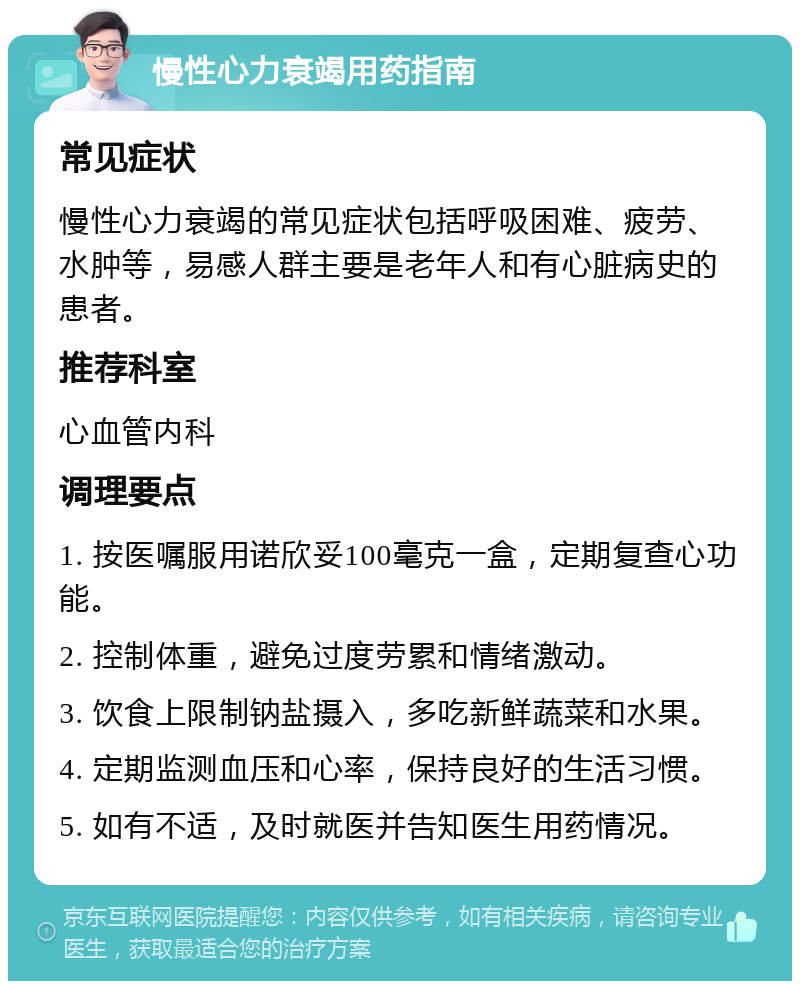 慢性心力衰竭用药指南 常见症状 慢性心力衰竭的常见症状包括呼吸困难、疲劳、水肿等，易感人群主要是老年人和有心脏病史的患者。 推荐科室 心血管内科 调理要点 1. 按医嘱服用诺欣妥100毫克一盒，定期复查心功能。 2. 控制体重，避免过度劳累和情绪激动。 3. 饮食上限制钠盐摄入，多吃新鲜蔬菜和水果。 4. 定期监测血压和心率，保持良好的生活习惯。 5. 如有不适，及时就医并告知医生用药情况。