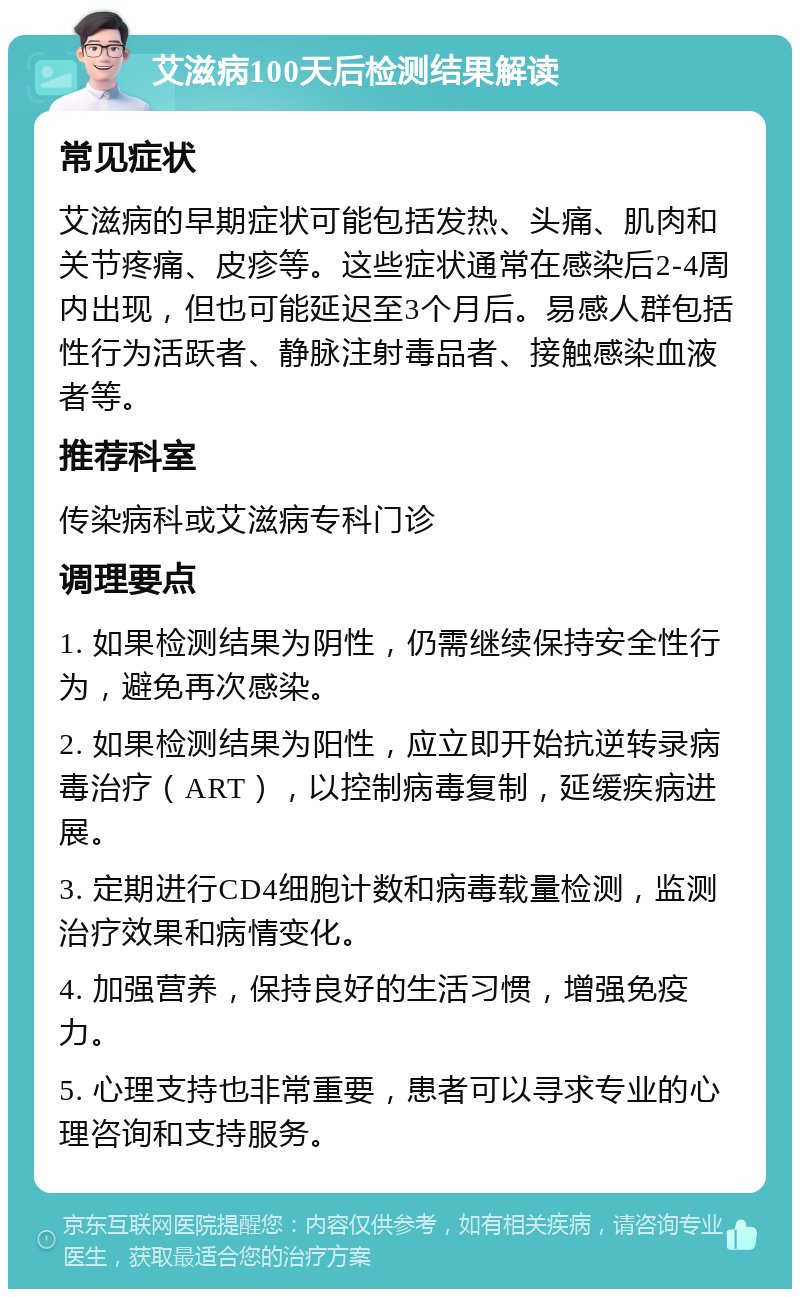 艾滋病100天后检测结果解读 常见症状 艾滋病的早期症状可能包括发热、头痛、肌肉和关节疼痛、皮疹等。这些症状通常在感染后2-4周内出现，但也可能延迟至3个月后。易感人群包括性行为活跃者、静脉注射毒品者、接触感染血液者等。 推荐科室 传染病科或艾滋病专科门诊 调理要点 1. 如果检测结果为阴性，仍需继续保持安全性行为，避免再次感染。 2. 如果检测结果为阳性，应立即开始抗逆转录病毒治疗（ART），以控制病毒复制，延缓疾病进展。 3. 定期进行CD4细胞计数和病毒载量检测，监测治疗效果和病情变化。 4. 加强营养，保持良好的生活习惯，增强免疫力。 5. 心理支持也非常重要，患者可以寻求专业的心理咨询和支持服务。