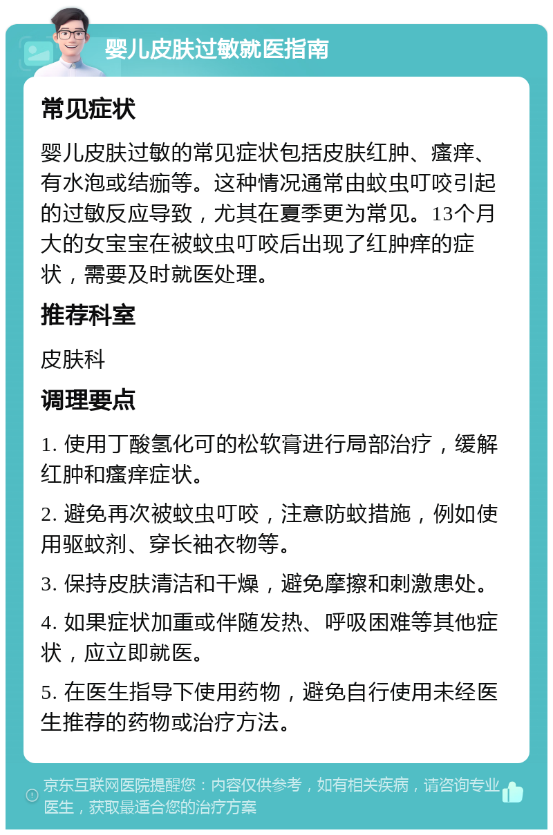 婴儿皮肤过敏就医指南 常见症状 婴儿皮肤过敏的常见症状包括皮肤红肿、瘙痒、有水泡或结痂等。这种情况通常由蚊虫叮咬引起的过敏反应导致，尤其在夏季更为常见。13个月大的女宝宝在被蚊虫叮咬后出现了红肿痒的症状，需要及时就医处理。 推荐科室 皮肤科 调理要点 1. 使用丁酸氢化可的松软膏进行局部治疗，缓解红肿和瘙痒症状。 2. 避免再次被蚊虫叮咬，注意防蚊措施，例如使用驱蚊剂、穿长袖衣物等。 3. 保持皮肤清洁和干燥，避免摩擦和刺激患处。 4. 如果症状加重或伴随发热、呼吸困难等其他症状，应立即就医。 5. 在医生指导下使用药物，避免自行使用未经医生推荐的药物或治疗方法。