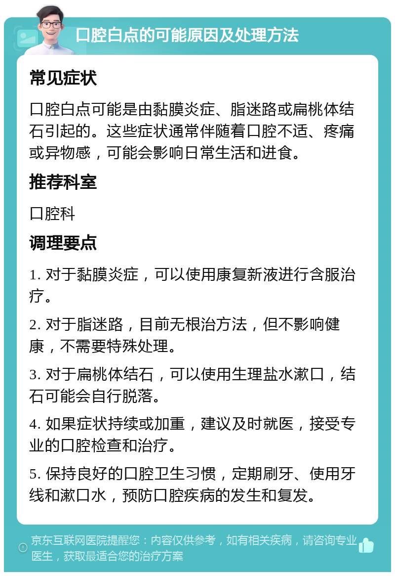 口腔白点的可能原因及处理方法 常见症状 口腔白点可能是由黏膜炎症、脂迷路或扁桃体结石引起的。这些症状通常伴随着口腔不适、疼痛或异物感，可能会影响日常生活和进食。 推荐科室 口腔科 调理要点 1. 对于黏膜炎症，可以使用康复新液进行含服治疗。 2. 对于脂迷路，目前无根治方法，但不影响健康，不需要特殊处理。 3. 对于扁桃体结石，可以使用生理盐水漱口，结石可能会自行脱落。 4. 如果症状持续或加重，建议及时就医，接受专业的口腔检查和治疗。 5. 保持良好的口腔卫生习惯，定期刷牙、使用牙线和漱口水，预防口腔疾病的发生和复发。