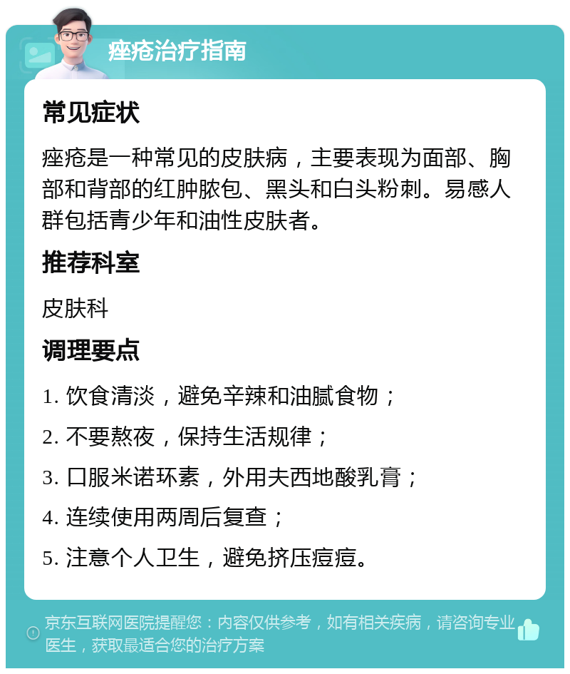 痤疮治疗指南 常见症状 痤疮是一种常见的皮肤病，主要表现为面部、胸部和背部的红肿脓包、黑头和白头粉刺。易感人群包括青少年和油性皮肤者。 推荐科室 皮肤科 调理要点 1. 饮食清淡，避免辛辣和油腻食物； 2. 不要熬夜，保持生活规律； 3. 口服米诺环素，外用夫西地酸乳膏； 4. 连续使用两周后复查； 5. 注意个人卫生，避免挤压痘痘。