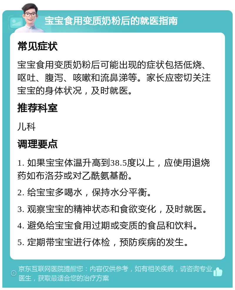 宝宝食用变质奶粉后的就医指南 常见症状 宝宝食用变质奶粉后可能出现的症状包括低烧、呕吐、腹泻、咳嗽和流鼻涕等。家长应密切关注宝宝的身体状况，及时就医。 推荐科室 儿科 调理要点 1. 如果宝宝体温升高到38.5度以上，应使用退烧药如布洛芬或对乙酰氨基酚。 2. 给宝宝多喝水，保持水分平衡。 3. 观察宝宝的精神状态和食欲变化，及时就医。 4. 避免给宝宝食用过期或变质的食品和饮料。 5. 定期带宝宝进行体检，预防疾病的发生。