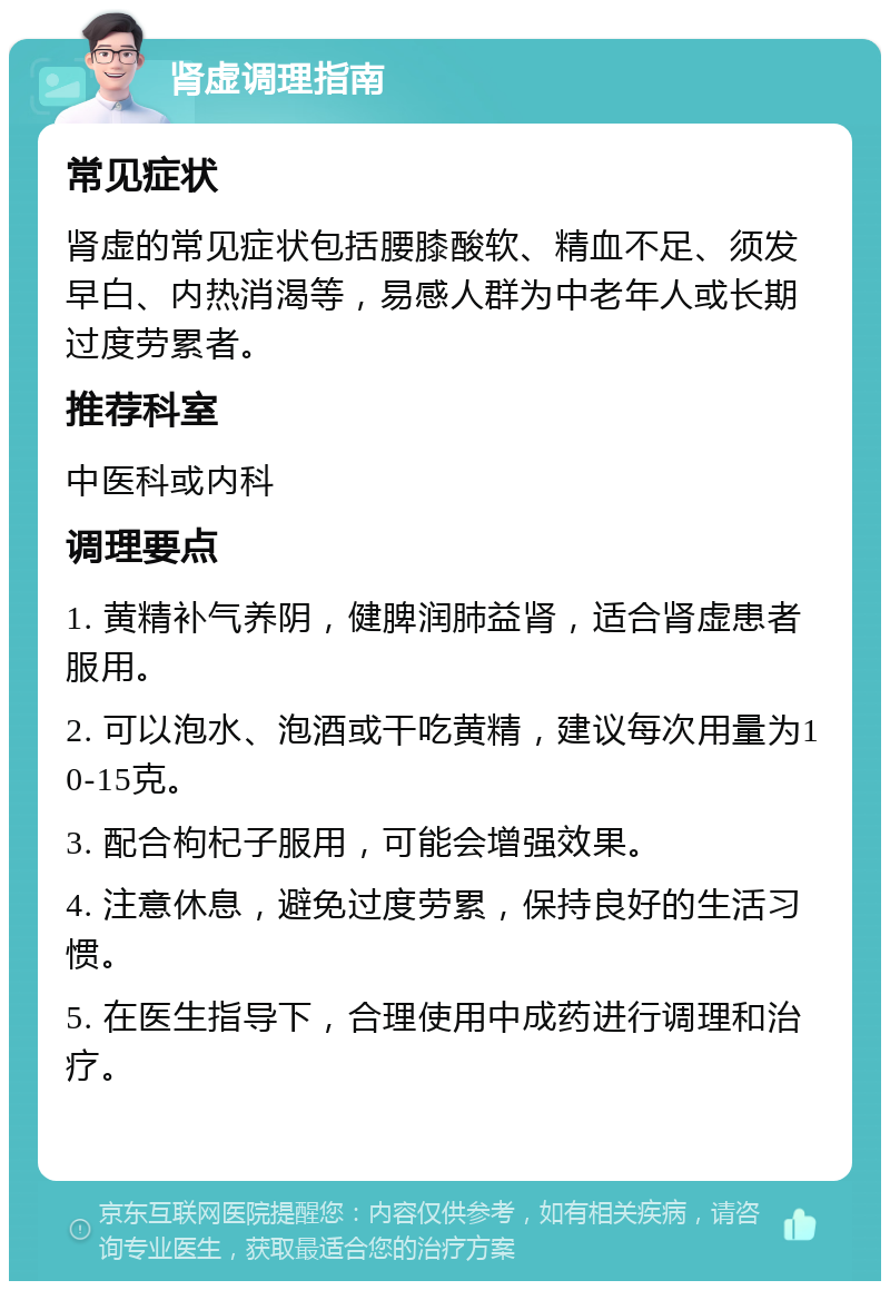 肾虚调理指南 常见症状 肾虚的常见症状包括腰膝酸软、精血不足、须发早白、内热消渴等，易感人群为中老年人或长期过度劳累者。 推荐科室 中医科或内科 调理要点 1. 黄精补气养阴，健脾润肺益肾，适合肾虚患者服用。 2. 可以泡水、泡酒或干吃黄精，建议每次用量为10-15克。 3. 配合枸杞子服用，可能会增强效果。 4. 注意休息，避免过度劳累，保持良好的生活习惯。 5. 在医生指导下，合理使用中成药进行调理和治疗。