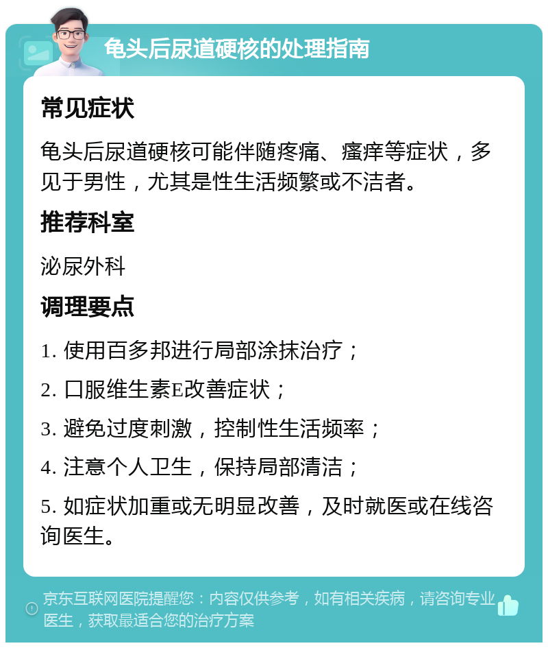 龟头后尿道硬核的处理指南 常见症状 龟头后尿道硬核可能伴随疼痛、瘙痒等症状，多见于男性，尤其是性生活频繁或不洁者。 推荐科室 泌尿外科 调理要点 1. 使用百多邦进行局部涂抹治疗； 2. 口服维生素E改善症状； 3. 避免过度刺激，控制性生活频率； 4. 注意个人卫生，保持局部清洁； 5. 如症状加重或无明显改善，及时就医或在线咨询医生。