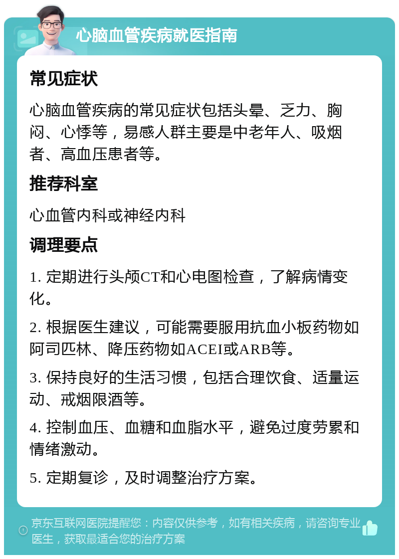 心脑血管疾病就医指南 常见症状 心脑血管疾病的常见症状包括头晕、乏力、胸闷、心悸等，易感人群主要是中老年人、吸烟者、高血压患者等。 推荐科室 心血管内科或神经内科 调理要点 1. 定期进行头颅CT和心电图检查，了解病情变化。 2. 根据医生建议，可能需要服用抗血小板药物如阿司匹林、降压药物如ACEI或ARB等。 3. 保持良好的生活习惯，包括合理饮食、适量运动、戒烟限酒等。 4. 控制血压、血糖和血脂水平，避免过度劳累和情绪激动。 5. 定期复诊，及时调整治疗方案。