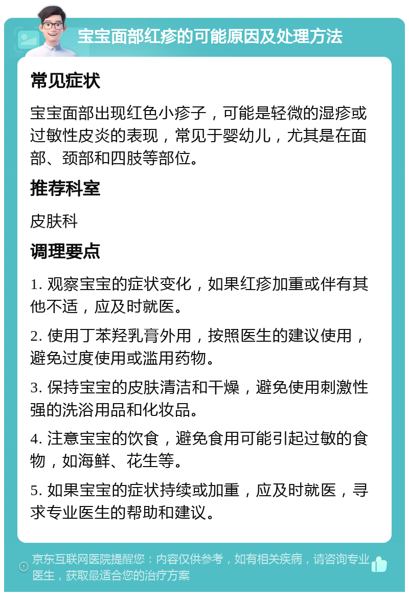 宝宝面部红疹的可能原因及处理方法 常见症状 宝宝面部出现红色小疹子，可能是轻微的湿疹或过敏性皮炎的表现，常见于婴幼儿，尤其是在面部、颈部和四肢等部位。 推荐科室 皮肤科 调理要点 1. 观察宝宝的症状变化，如果红疹加重或伴有其他不适，应及时就医。 2. 使用丁苯羟乳膏外用，按照医生的建议使用，避免过度使用或滥用药物。 3. 保持宝宝的皮肤清洁和干燥，避免使用刺激性强的洗浴用品和化妆品。 4. 注意宝宝的饮食，避免食用可能引起过敏的食物，如海鲜、花生等。 5. 如果宝宝的症状持续或加重，应及时就医，寻求专业医生的帮助和建议。