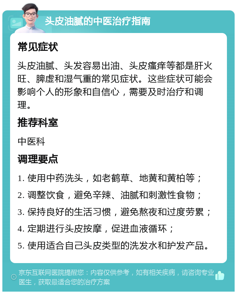 头皮油腻的中医治疗指南 常见症状 头皮油腻、头发容易出油、头皮瘙痒等都是肝火旺、脾虚和湿气重的常见症状。这些症状可能会影响个人的形象和自信心，需要及时治疗和调理。 推荐科室 中医科 调理要点 1. 使用中药洗头，如老鹤草、地黄和黄柏等； 2. 调整饮食，避免辛辣、油腻和刺激性食物； 3. 保持良好的生活习惯，避免熬夜和过度劳累； 4. 定期进行头皮按摩，促进血液循环； 5. 使用适合自己头皮类型的洗发水和护发产品。