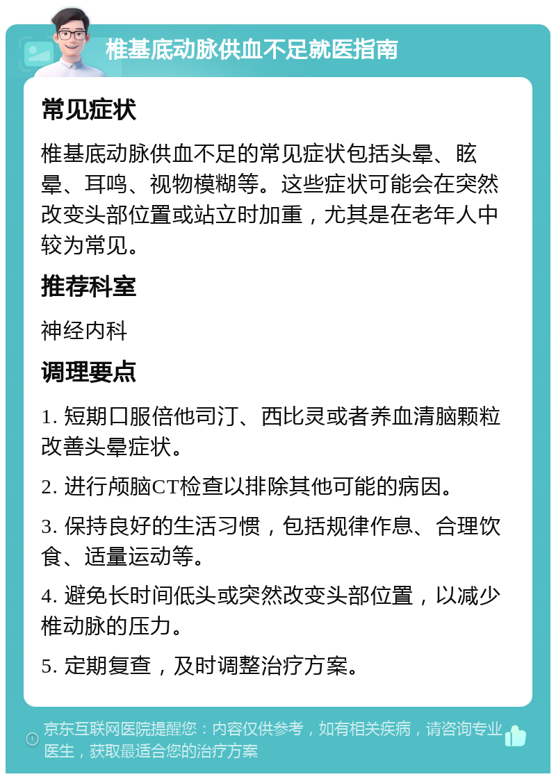 椎基底动脉供血不足就医指南 常见症状 椎基底动脉供血不足的常见症状包括头晕、眩晕、耳鸣、视物模糊等。这些症状可能会在突然改变头部位置或站立时加重，尤其是在老年人中较为常见。 推荐科室 神经内科 调理要点 1. 短期口服倍他司汀、西比灵或者养血清脑颗粒改善头晕症状。 2. 进行颅脑CT检查以排除其他可能的病因。 3. 保持良好的生活习惯，包括规律作息、合理饮食、适量运动等。 4. 避免长时间低头或突然改变头部位置，以减少椎动脉的压力。 5. 定期复查，及时调整治疗方案。