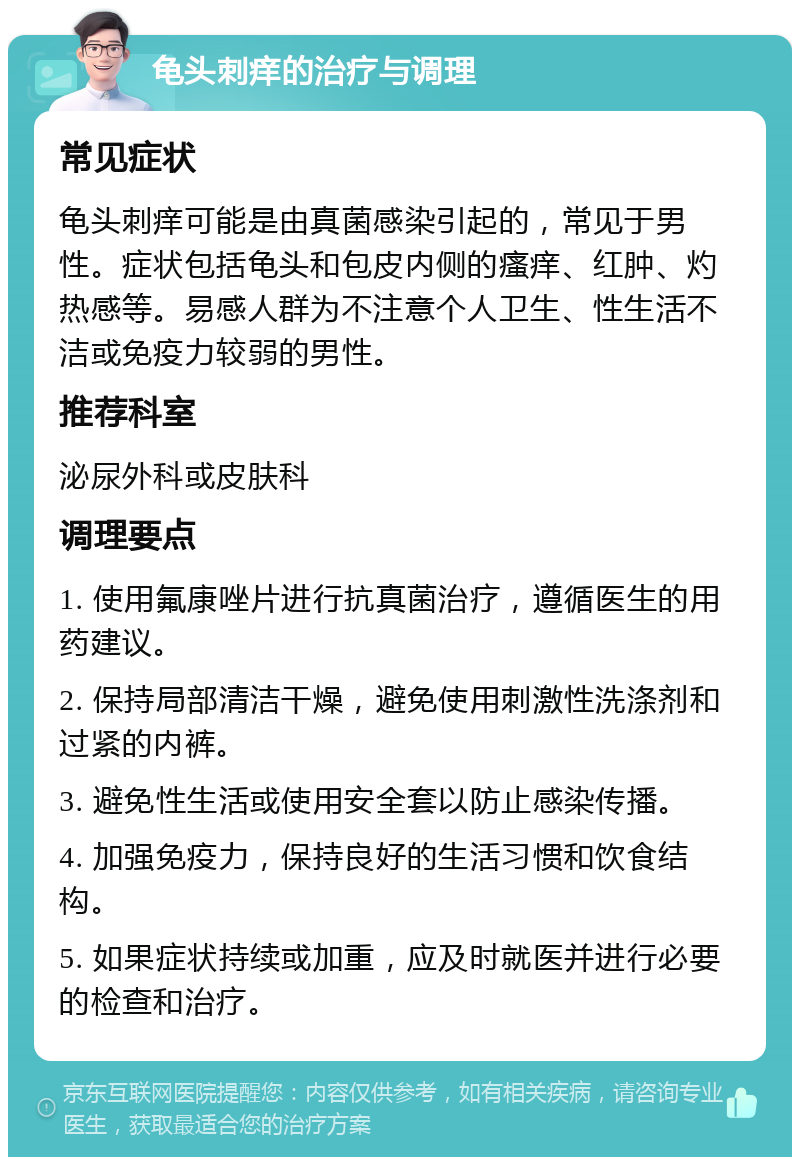 龟头刺痒的治疗与调理 常见症状 龟头刺痒可能是由真菌感染引起的，常见于男性。症状包括龟头和包皮内侧的瘙痒、红肿、灼热感等。易感人群为不注意个人卫生、性生活不洁或免疫力较弱的男性。 推荐科室 泌尿外科或皮肤科 调理要点 1. 使用氟康唑片进行抗真菌治疗，遵循医生的用药建议。 2. 保持局部清洁干燥，避免使用刺激性洗涤剂和过紧的内裤。 3. 避免性生活或使用安全套以防止感染传播。 4. 加强免疫力，保持良好的生活习惯和饮食结构。 5. 如果症状持续或加重，应及时就医并进行必要的检查和治疗。