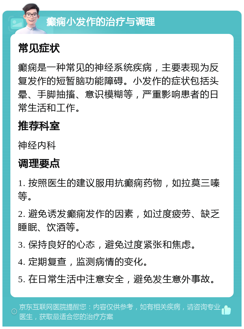 癫痫小发作的治疗与调理 常见症状 癫痫是一种常见的神经系统疾病，主要表现为反复发作的短暂脑功能障碍。小发作的症状包括头晕、手脚抽搐、意识模糊等，严重影响患者的日常生活和工作。 推荐科室 神经内科 调理要点 1. 按照医生的建议服用抗癫痫药物，如拉莫三嗪等。 2. 避免诱发癫痫发作的因素，如过度疲劳、缺乏睡眠、饮酒等。 3. 保持良好的心态，避免过度紧张和焦虑。 4. 定期复查，监测病情的变化。 5. 在日常生活中注意安全，避免发生意外事故。