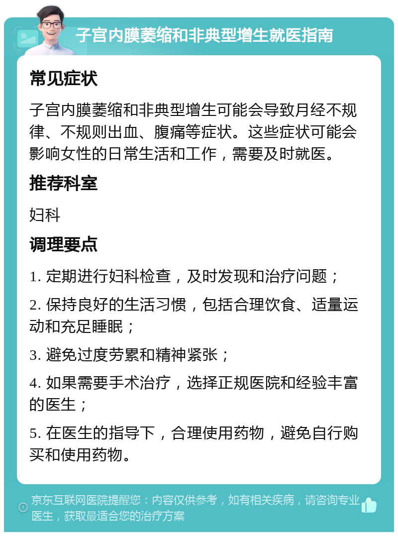 子宫内膜萎缩和非典型增生就医指南 常见症状 子宫内膜萎缩和非典型增生可能会导致月经不规律、不规则出血、腹痛等症状。这些症状可能会影响女性的日常生活和工作，需要及时就医。 推荐科室 妇科 调理要点 1. 定期进行妇科检查，及时发现和治疗问题； 2. 保持良好的生活习惯，包括合理饮食、适量运动和充足睡眠； 3. 避免过度劳累和精神紧张； 4. 如果需要手术治疗，选择正规医院和经验丰富的医生； 5. 在医生的指导下，合理使用药物，避免自行购买和使用药物。