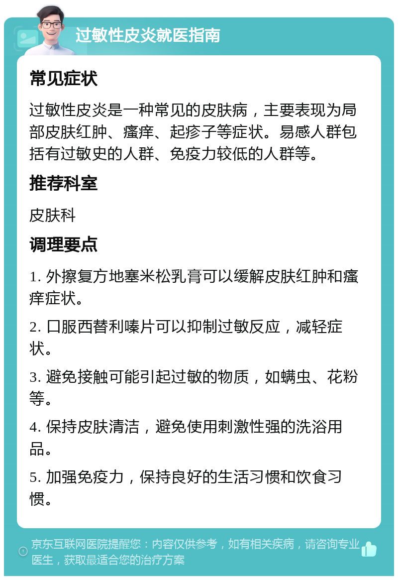 过敏性皮炎就医指南 常见症状 过敏性皮炎是一种常见的皮肤病，主要表现为局部皮肤红肿、瘙痒、起疹子等症状。易感人群包括有过敏史的人群、免疫力较低的人群等。 推荐科室 皮肤科 调理要点 1. 外擦复方地塞米松乳膏可以缓解皮肤红肿和瘙痒症状。 2. 口服西替利嗪片可以抑制过敏反应，减轻症状。 3. 避免接触可能引起过敏的物质，如螨虫、花粉等。 4. 保持皮肤清洁，避免使用刺激性强的洗浴用品。 5. 加强免疫力，保持良好的生活习惯和饮食习惯。