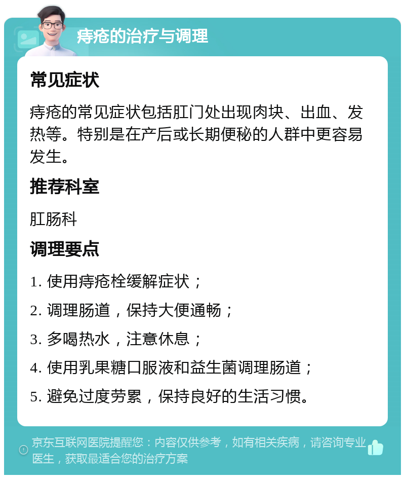 痔疮的治疗与调理 常见症状 痔疮的常见症状包括肛门处出现肉块、出血、发热等。特别是在产后或长期便秘的人群中更容易发生。 推荐科室 肛肠科 调理要点 1. 使用痔疮栓缓解症状； 2. 调理肠道，保持大便通畅； 3. 多喝热水，注意休息； 4. 使用乳果糖口服液和益生菌调理肠道； 5. 避免过度劳累，保持良好的生活习惯。