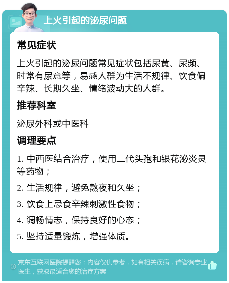 上火引起的泌尿问题 常见症状 上火引起的泌尿问题常见症状包括尿黄、尿频、时常有尿意等，易感人群为生活不规律、饮食偏辛辣、长期久坐、情绪波动大的人群。 推荐科室 泌尿外科或中医科 调理要点 1. 中西医结合治疗，使用二代头孢和银花泌炎灵等药物； 2. 生活规律，避免熬夜和久坐； 3. 饮食上忌食辛辣刺激性食物； 4. 调畅情志，保持良好的心态； 5. 坚持适量锻炼，增强体质。