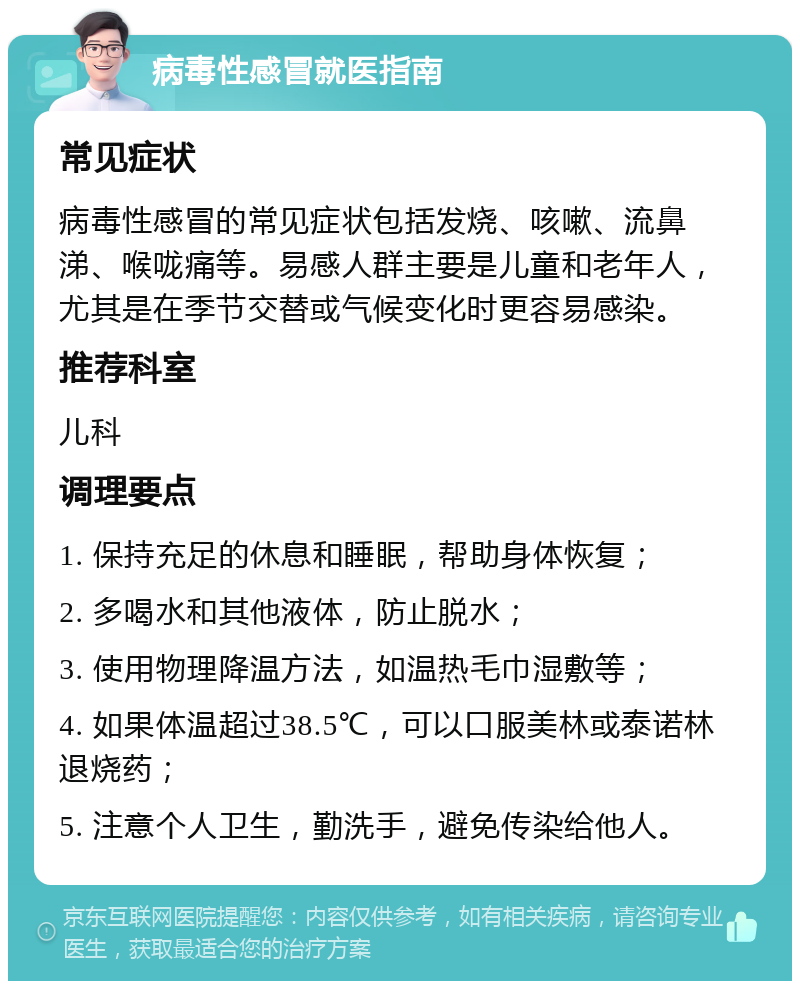 病毒性感冒就医指南 常见症状 病毒性感冒的常见症状包括发烧、咳嗽、流鼻涕、喉咙痛等。易感人群主要是儿童和老年人，尤其是在季节交替或气候变化时更容易感染。 推荐科室 儿科 调理要点 1. 保持充足的休息和睡眠，帮助身体恢复； 2. 多喝水和其他液体，防止脱水； 3. 使用物理降温方法，如温热毛巾湿敷等； 4. 如果体温超过38.5℃，可以口服美林或泰诺林退烧药； 5. 注意个人卫生，勤洗手，避免传染给他人。