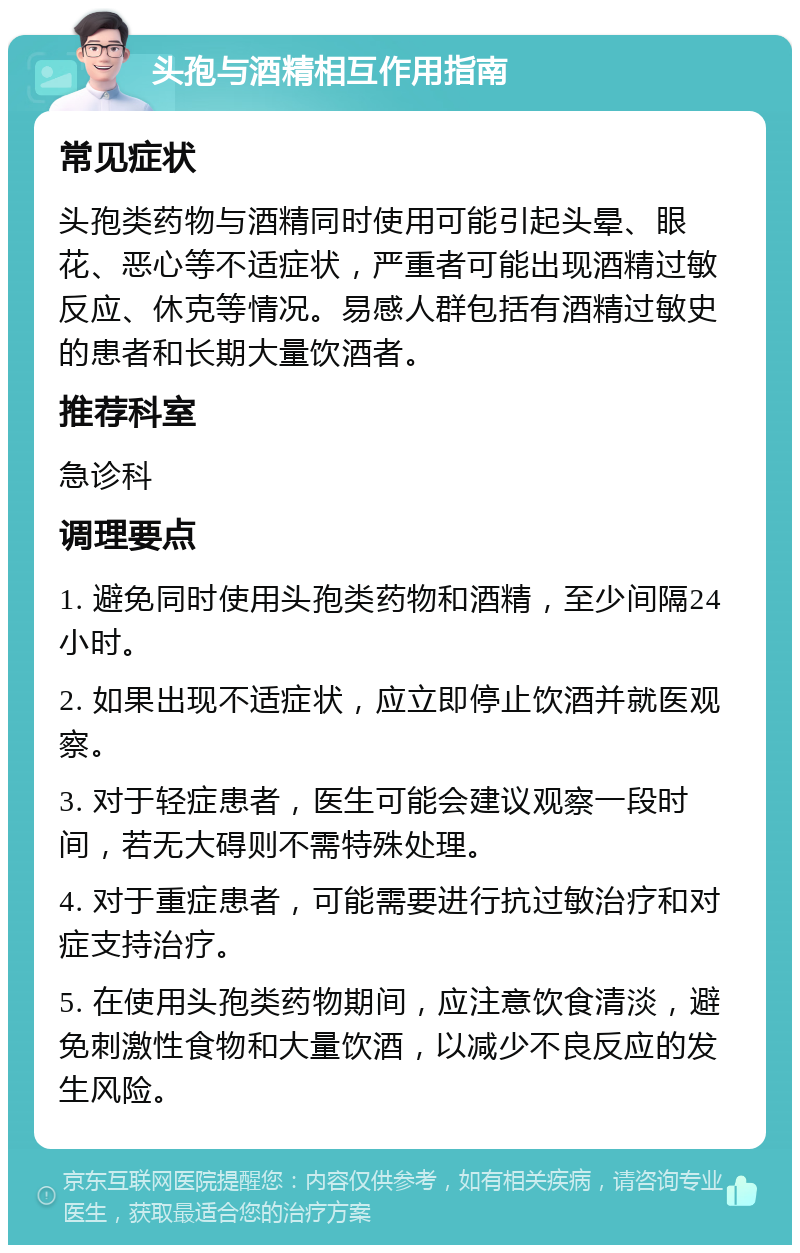 头孢与酒精相互作用指南 常见症状 头孢类药物与酒精同时使用可能引起头晕、眼花、恶心等不适症状，严重者可能出现酒精过敏反应、休克等情况。易感人群包括有酒精过敏史的患者和长期大量饮酒者。 推荐科室 急诊科 调理要点 1. 避免同时使用头孢类药物和酒精，至少间隔24小时。 2. 如果出现不适症状，应立即停止饮酒并就医观察。 3. 对于轻症患者，医生可能会建议观察一段时间，若无大碍则不需特殊处理。 4. 对于重症患者，可能需要进行抗过敏治疗和对症支持治疗。 5. 在使用头孢类药物期间，应注意饮食清淡，避免刺激性食物和大量饮酒，以减少不良反应的发生风险。