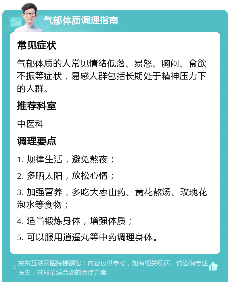 气郁体质调理指南 常见症状 气郁体质的人常见情绪低落、易怒、胸闷、食欲不振等症状，易感人群包括长期处于精神压力下的人群。 推荐科室 中医科 调理要点 1. 规律生活，避免熬夜； 2. 多晒太阳，放松心情； 3. 加强营养，多吃大枣山药、黄花熬汤、玫瑰花泡水等食物； 4. 适当锻炼身体，增强体质； 5. 可以服用逍遥丸等中药调理身体。