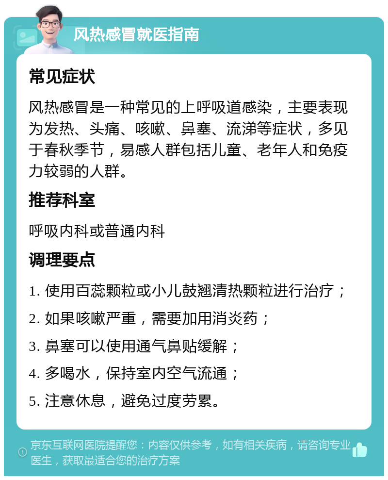 风热感冒就医指南 常见症状 风热感冒是一种常见的上呼吸道感染，主要表现为发热、头痛、咳嗽、鼻塞、流涕等症状，多见于春秋季节，易感人群包括儿童、老年人和免疫力较弱的人群。 推荐科室 呼吸内科或普通内科 调理要点 1. 使用百蕊颗粒或小儿鼓翘清热颗粒进行治疗； 2. 如果咳嗽严重，需要加用消炎药； 3. 鼻塞可以使用通气鼻贴缓解； 4. 多喝水，保持室内空气流通； 5. 注意休息，避免过度劳累。