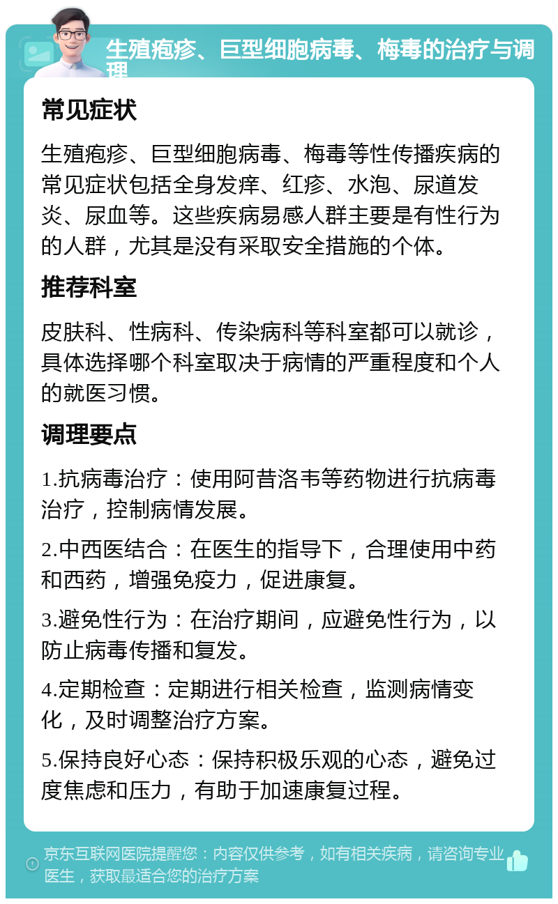 生殖疱疹、巨型细胞病毒、梅毒的治疗与调理 常见症状 生殖疱疹、巨型细胞病毒、梅毒等性传播疾病的常见症状包括全身发痒、红疹、水泡、尿道发炎、尿血等。这些疾病易感人群主要是有性行为的人群，尤其是没有采取安全措施的个体。 推荐科室 皮肤科、性病科、传染病科等科室都可以就诊，具体选择哪个科室取决于病情的严重程度和个人的就医习惯。 调理要点 1.抗病毒治疗：使用阿昔洛韦等药物进行抗病毒治疗，控制病情发展。 2.中西医结合：在医生的指导下，合理使用中药和西药，增强免疫力，促进康复。 3.避免性行为：在治疗期间，应避免性行为，以防止病毒传播和复发。 4.定期检查：定期进行相关检查，监测病情变化，及时调整治疗方案。 5.保持良好心态：保持积极乐观的心态，避免过度焦虑和压力，有助于加速康复过程。