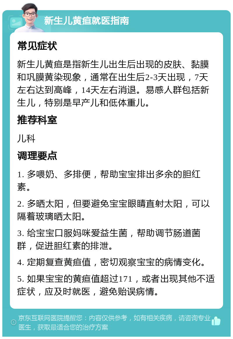 新生儿黄疸就医指南 常见症状 新生儿黄疸是指新生儿出生后出现的皮肤、黏膜和巩膜黄染现象，通常在出生后2-3天出现，7天左右达到高峰，14天左右消退。易感人群包括新生儿，特别是早产儿和低体重儿。 推荐科室 儿科 调理要点 1. 多喂奶、多排便，帮助宝宝排出多余的胆红素。 2. 多晒太阳，但要避免宝宝眼睛直射太阳，可以隔着玻璃晒太阳。 3. 给宝宝口服妈咪爱益生菌，帮助调节肠道菌群，促进胆红素的排泄。 4. 定期复查黄疸值，密切观察宝宝的病情变化。 5. 如果宝宝的黄疸值超过171，或者出现其他不适症状，应及时就医，避免贻误病情。