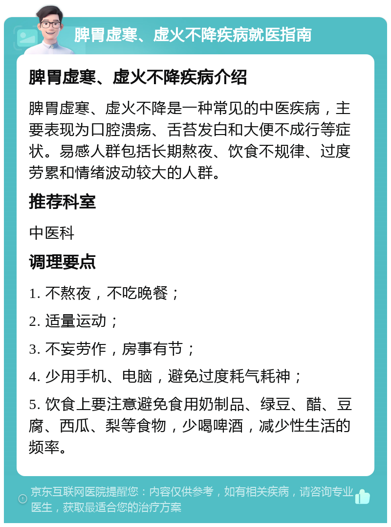 脾胃虚寒、虚火不降疾病就医指南 脾胃虚寒、虚火不降疾病介绍 脾胃虚寒、虚火不降是一种常见的中医疾病，主要表现为口腔溃疡、舌苔发白和大便不成行等症状。易感人群包括长期熬夜、饮食不规律、过度劳累和情绪波动较大的人群。 推荐科室 中医科 调理要点 1. 不熬夜，不吃晚餐； 2. 适量运动； 3. 不妄劳作，房事有节； 4. 少用手机、电脑，避免过度耗气耗神； 5. 饮食上要注意避免食用奶制品、绿豆、醋、豆腐、西瓜、梨等食物，少喝啤酒，减少性生活的频率。