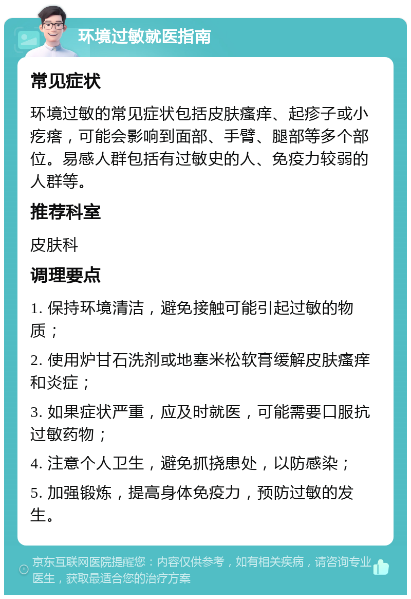 环境过敏就医指南 常见症状 环境过敏的常见症状包括皮肤瘙痒、起疹子或小疙瘩，可能会影响到面部、手臂、腿部等多个部位。易感人群包括有过敏史的人、免疫力较弱的人群等。 推荐科室 皮肤科 调理要点 1. 保持环境清洁，避免接触可能引起过敏的物质； 2. 使用炉甘石洗剂或地塞米松软膏缓解皮肤瘙痒和炎症； 3. 如果症状严重，应及时就医，可能需要口服抗过敏药物； 4. 注意个人卫生，避免抓挠患处，以防感染； 5. 加强锻炼，提高身体免疫力，预防过敏的发生。