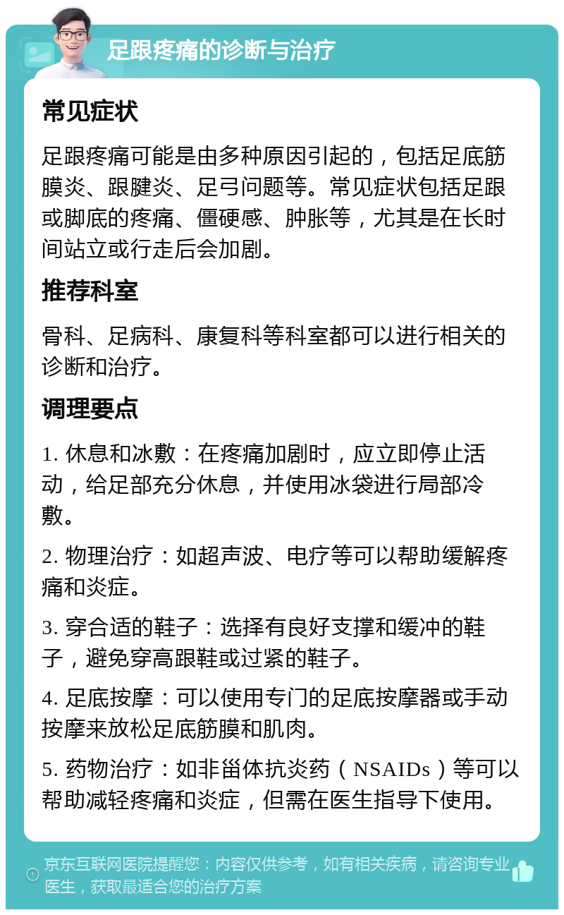 足跟疼痛的诊断与治疗 常见症状 足跟疼痛可能是由多种原因引起的，包括足底筋膜炎、跟腱炎、足弓问题等。常见症状包括足跟或脚底的疼痛、僵硬感、肿胀等，尤其是在长时间站立或行走后会加剧。 推荐科室 骨科、足病科、康复科等科室都可以进行相关的诊断和治疗。 调理要点 1. 休息和冰敷：在疼痛加剧时，应立即停止活动，给足部充分休息，并使用冰袋进行局部冷敷。 2. 物理治疗：如超声波、电疗等可以帮助缓解疼痛和炎症。 3. 穿合适的鞋子：选择有良好支撑和缓冲的鞋子，避免穿高跟鞋或过紧的鞋子。 4. 足底按摩：可以使用专门的足底按摩器或手动按摩来放松足底筋膜和肌肉。 5. 药物治疗：如非甾体抗炎药（NSAIDs）等可以帮助减轻疼痛和炎症，但需在医生指导下使用。