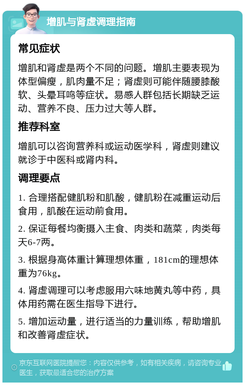 增肌与肾虚调理指南 常见症状 增肌和肾虚是两个不同的问题。增肌主要表现为体型偏瘦，肌肉量不足；肾虚则可能伴随腰膝酸软、头晕耳鸣等症状。易感人群包括长期缺乏运动、营养不良、压力过大等人群。 推荐科室 增肌可以咨询营养科或运动医学科，肾虚则建议就诊于中医科或肾内科。 调理要点 1. 合理搭配健肌粉和肌酸，健肌粉在减重运动后食用，肌酸在运动前食用。 2. 保证每餐均衡摄入主食、肉类和蔬菜，肉类每天6-7两。 3. 根据身高体重计算理想体重，181cm的理想体重为76kg。 4. 肾虚调理可以考虑服用六味地黄丸等中药，具体用药需在医生指导下进行。 5. 增加运动量，进行适当的力量训练，帮助增肌和改善肾虚症状。