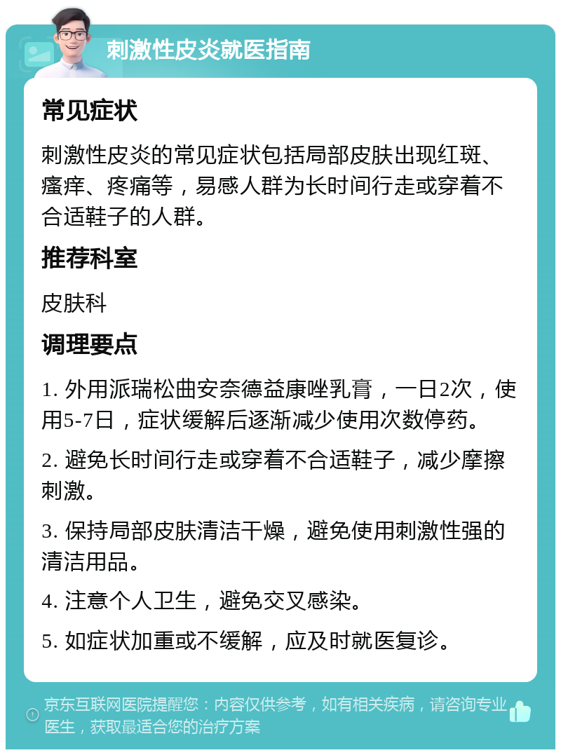 刺激性皮炎就医指南 常见症状 刺激性皮炎的常见症状包括局部皮肤出现红斑、瘙痒、疼痛等，易感人群为长时间行走或穿着不合适鞋子的人群。 推荐科室 皮肤科 调理要点 1. 外用派瑞松曲安奈德益康唑乳膏，一日2次，使用5-7日，症状缓解后逐渐减少使用次数停药。 2. 避免长时间行走或穿着不合适鞋子，减少摩擦刺激。 3. 保持局部皮肤清洁干燥，避免使用刺激性强的清洁用品。 4. 注意个人卫生，避免交叉感染。 5. 如症状加重或不缓解，应及时就医复诊。