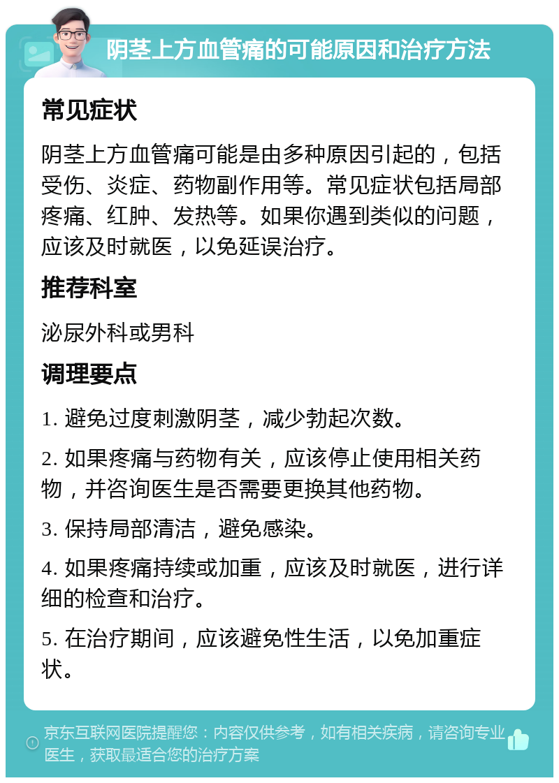 阴茎上方血管痛的可能原因和治疗方法 常见症状 阴茎上方血管痛可能是由多种原因引起的，包括受伤、炎症、药物副作用等。常见症状包括局部疼痛、红肿、发热等。如果你遇到类似的问题，应该及时就医，以免延误治疗。 推荐科室 泌尿外科或男科 调理要点 1. 避免过度刺激阴茎，减少勃起次数。 2. 如果疼痛与药物有关，应该停止使用相关药物，并咨询医生是否需要更换其他药物。 3. 保持局部清洁，避免感染。 4. 如果疼痛持续或加重，应该及时就医，进行详细的检查和治疗。 5. 在治疗期间，应该避免性生活，以免加重症状。