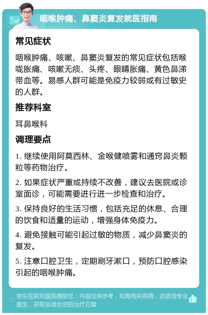 咽喉肿痛、鼻窦炎复发就医指南 常见症状 咽喉肿痛、咳嗽、鼻窦炎复发的常见症状包括喉咙胀痛、咳嗽无痰、头疼、眼睛胀痛、黄色鼻涕带血等。易感人群可能是免疫力较弱或有过敏史的人群。 推荐科室 耳鼻喉科 调理要点 1. 继续使用阿莫西林、金喉健喷雾和通窍鼻炎颗粒等药物治疗。 2. 如果症状严重或持续不改善，建议去医院或诊室面诊，可能需要进行进一步检查和治疗。 3. 保持良好的生活习惯，包括充足的休息、合理的饮食和适量的运动，增强身体免疫力。 4. 避免接触可能引起过敏的物质，减少鼻窦炎的复发。 5. 注意口腔卫生，定期刷牙漱口，预防口腔感染引起的咽喉肿痛。