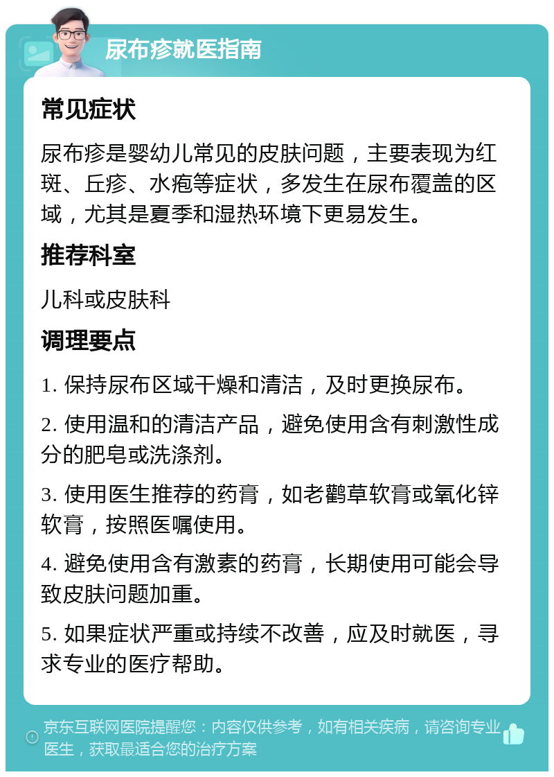 尿布疹就医指南 常见症状 尿布疹是婴幼儿常见的皮肤问题，主要表现为红斑、丘疹、水疱等症状，多发生在尿布覆盖的区域，尤其是夏季和湿热环境下更易发生。 推荐科室 儿科或皮肤科 调理要点 1. 保持尿布区域干燥和清洁，及时更换尿布。 2. 使用温和的清洁产品，避免使用含有刺激性成分的肥皂或洗涤剂。 3. 使用医生推荐的药膏，如老鹳草软膏或氧化锌软膏，按照医嘱使用。 4. 避免使用含有激素的药膏，长期使用可能会导致皮肤问题加重。 5. 如果症状严重或持续不改善，应及时就医，寻求专业的医疗帮助。