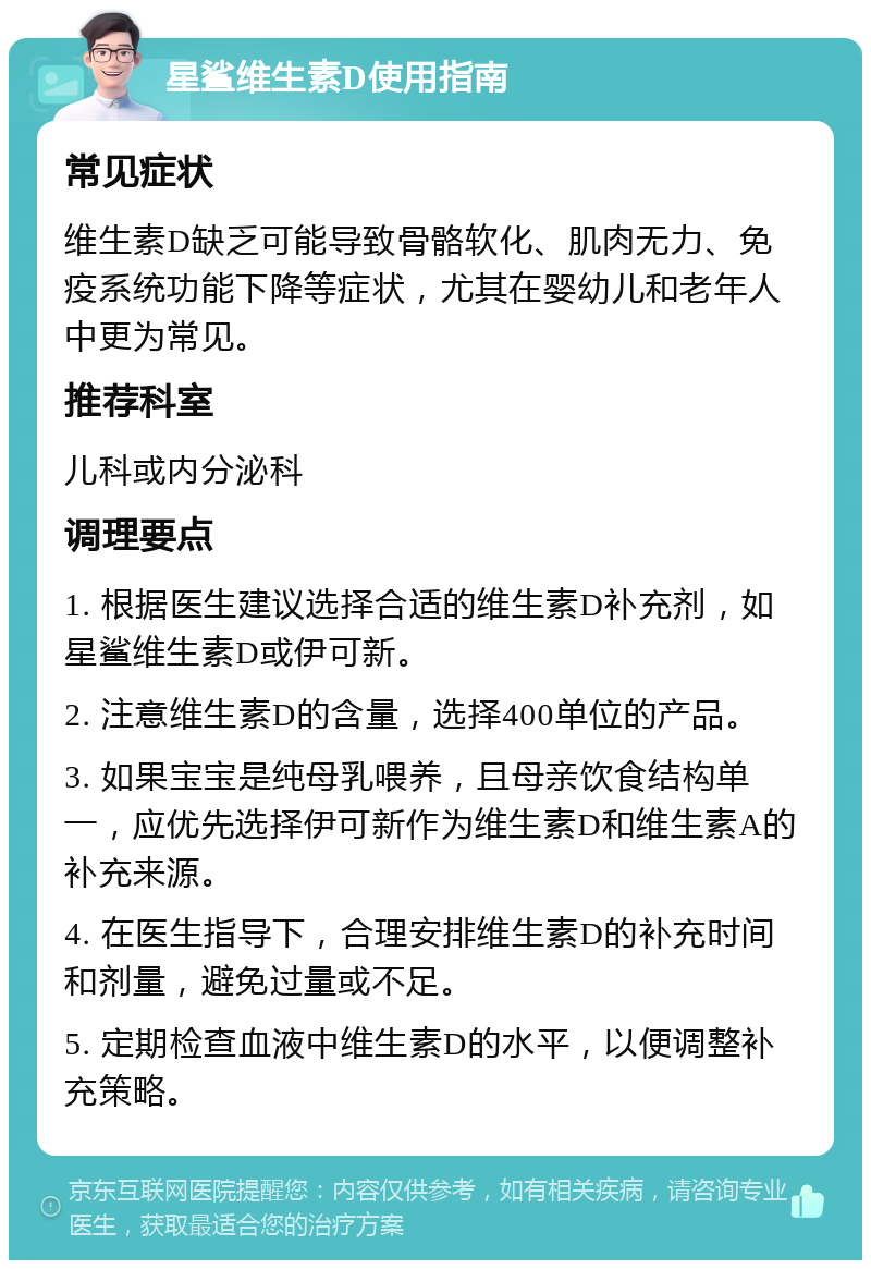 星鲨维生素D使用指南 常见症状 维生素D缺乏可能导致骨骼软化、肌肉无力、免疫系统功能下降等症状，尤其在婴幼儿和老年人中更为常见。 推荐科室 儿科或内分泌科 调理要点 1. 根据医生建议选择合适的维生素D补充剂，如星鲨维生素D或伊可新。 2. 注意维生素D的含量，选择400单位的产品。 3. 如果宝宝是纯母乳喂养，且母亲饮食结构单一，应优先选择伊可新作为维生素D和维生素A的补充来源。 4. 在医生指导下，合理安排维生素D的补充时间和剂量，避免过量或不足。 5. 定期检查血液中维生素D的水平，以便调整补充策略。