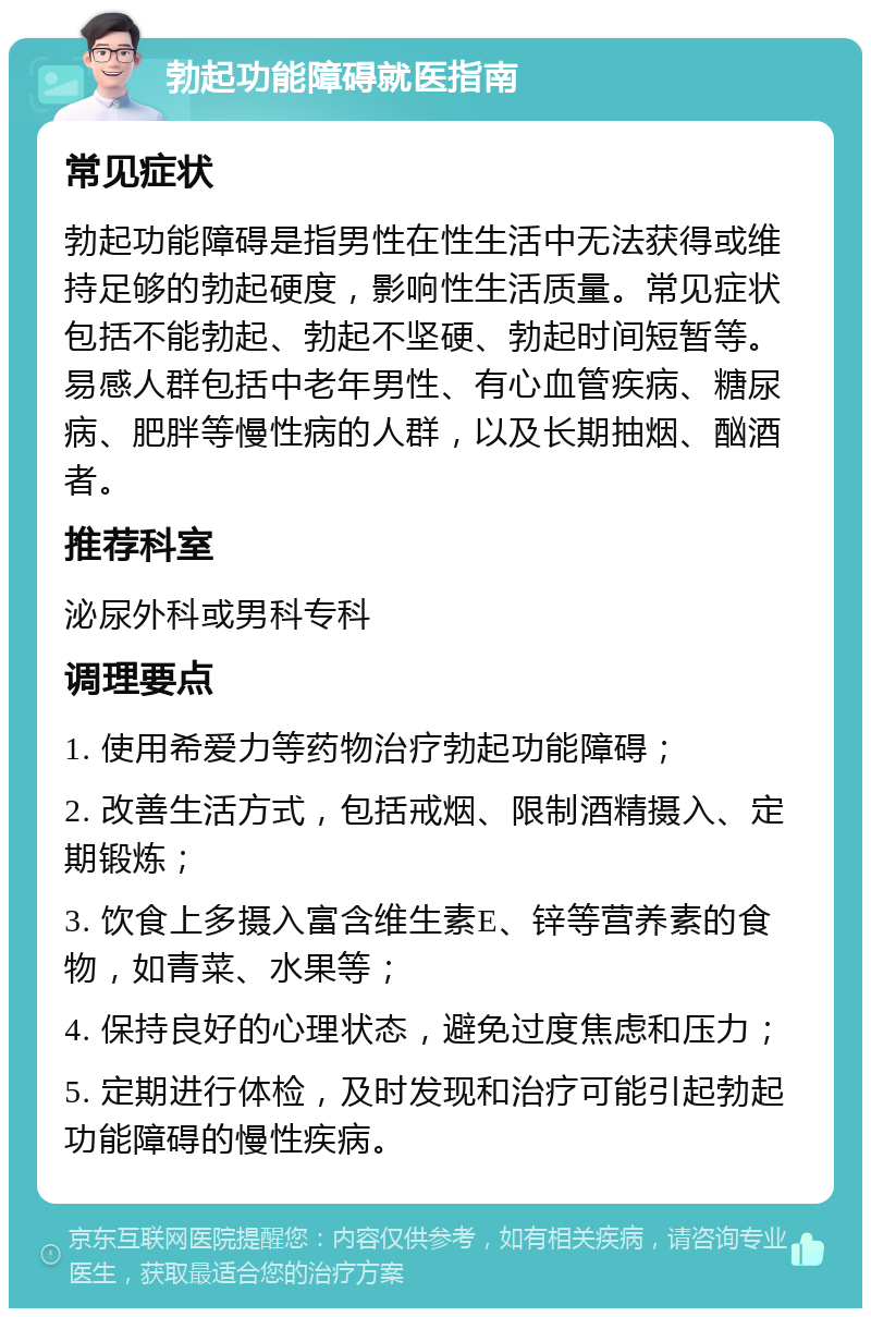 勃起功能障碍就医指南 常见症状 勃起功能障碍是指男性在性生活中无法获得或维持足够的勃起硬度，影响性生活质量。常见症状包括不能勃起、勃起不坚硬、勃起时间短暂等。易感人群包括中老年男性、有心血管疾病、糖尿病、肥胖等慢性病的人群，以及长期抽烟、酗酒者。 推荐科室 泌尿外科或男科专科 调理要点 1. 使用希爱力等药物治疗勃起功能障碍； 2. 改善生活方式，包括戒烟、限制酒精摄入、定期锻炼； 3. 饮食上多摄入富含维生素E、锌等营养素的食物，如青菜、水果等； 4. 保持良好的心理状态，避免过度焦虑和压力； 5. 定期进行体检，及时发现和治疗可能引起勃起功能障碍的慢性疾病。