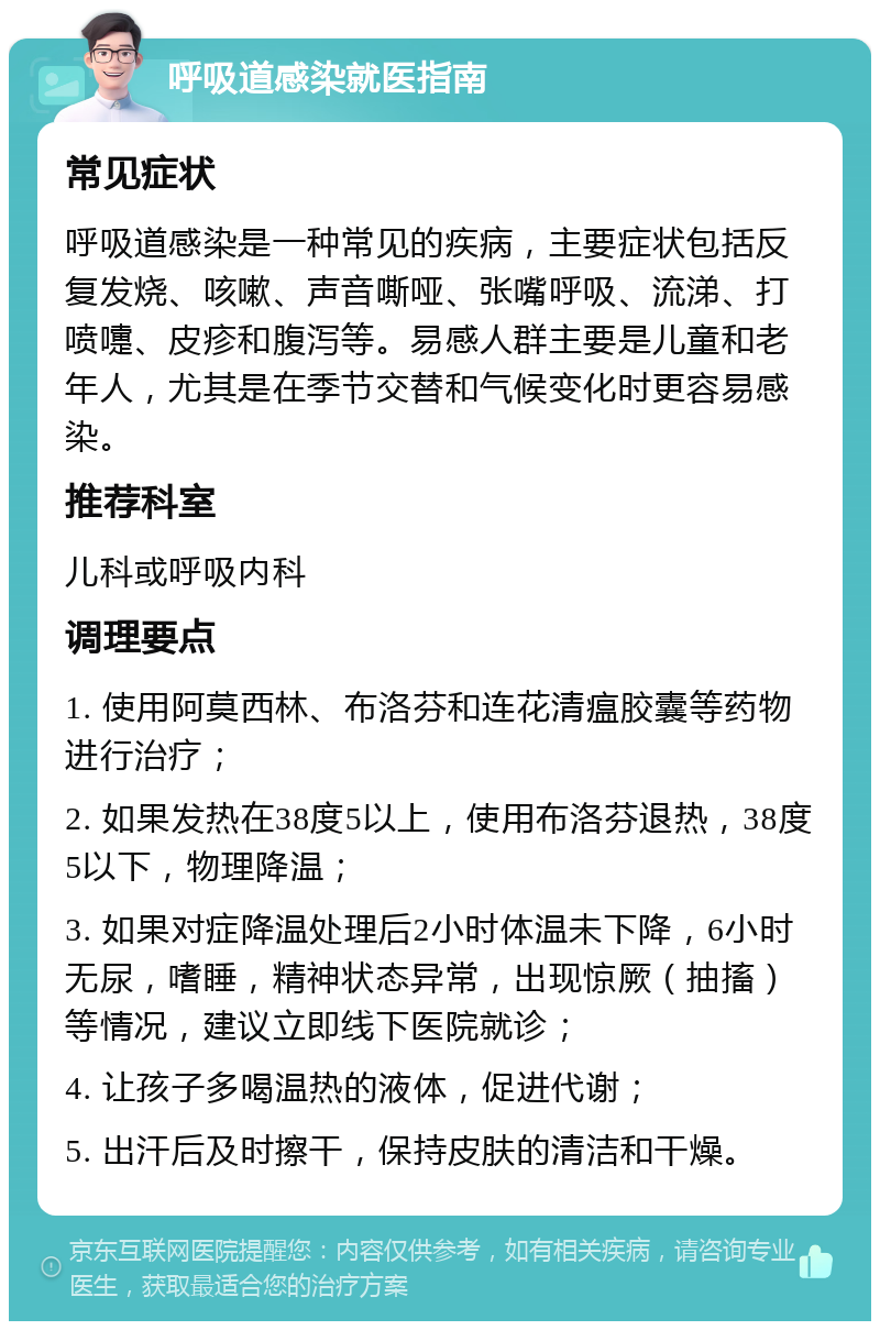 呼吸道感染就医指南 常见症状 呼吸道感染是一种常见的疾病，主要症状包括反复发烧、咳嗽、声音嘶哑、张嘴呼吸、流涕、打喷嚏、皮疹和腹泻等。易感人群主要是儿童和老年人，尤其是在季节交替和气候变化时更容易感染。 推荐科室 儿科或呼吸内科 调理要点 1. 使用阿莫西林、布洛芬和连花清瘟胶囊等药物进行治疗； 2. 如果发热在38度5以上，使用布洛芬退热，38度5以下，物理降温； 3. 如果对症降温处理后2小时体温未下降，6小时无尿，嗜睡，精神状态异常，出现惊厥（抽搐）等情况，建议立即线下医院就诊； 4. 让孩子多喝温热的液体，促进代谢； 5. 出汗后及时擦干，保持皮肤的清洁和干燥。