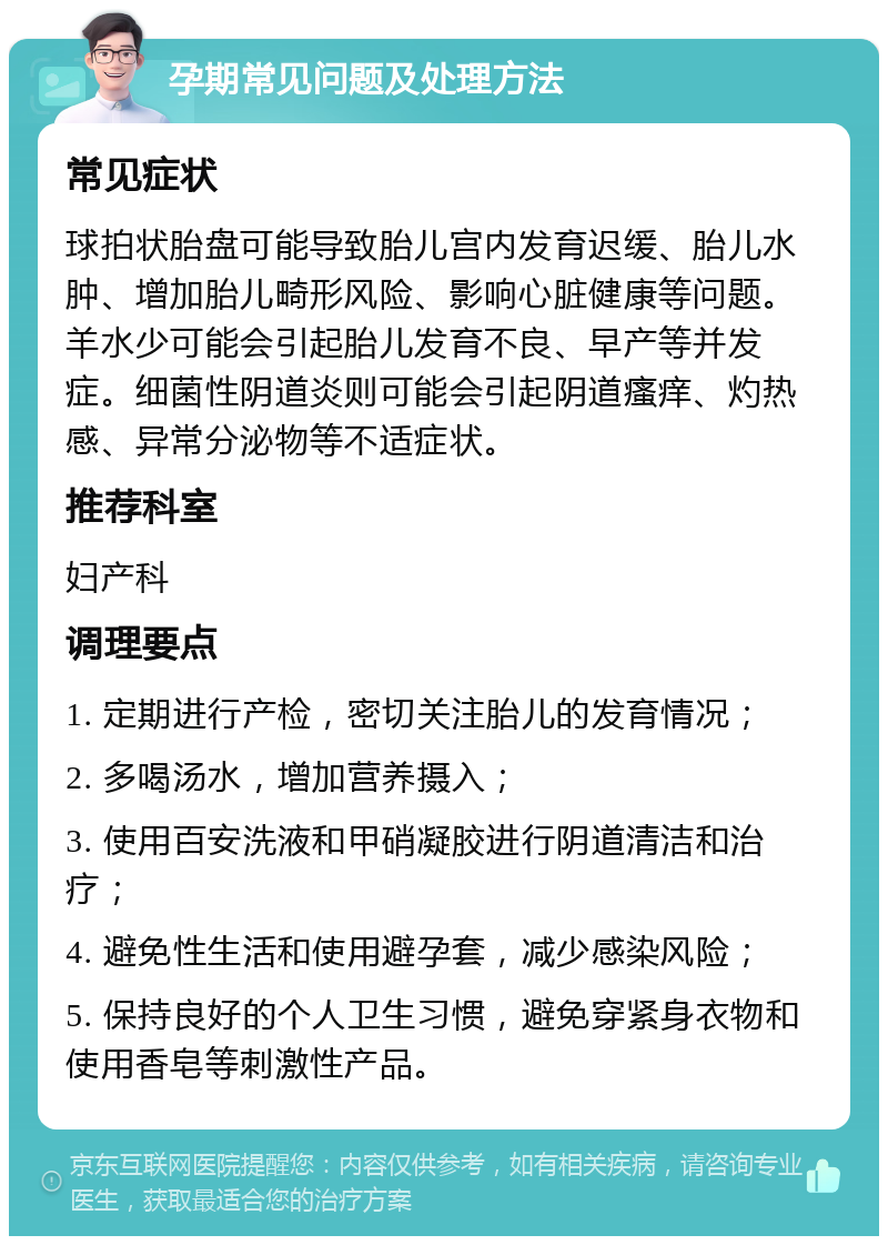 孕期常见问题及处理方法 常见症状 球拍状胎盘可能导致胎儿宫内发育迟缓、胎儿水肿、增加胎儿畸形风险、影响心脏健康等问题。羊水少可能会引起胎儿发育不良、早产等并发症。细菌性阴道炎则可能会引起阴道瘙痒、灼热感、异常分泌物等不适症状。 推荐科室 妇产科 调理要点 1. 定期进行产检，密切关注胎儿的发育情况； 2. 多喝汤水，增加营养摄入； 3. 使用百安洗液和甲硝凝胶进行阴道清洁和治疗； 4. 避免性生活和使用避孕套，减少感染风险； 5. 保持良好的个人卫生习惯，避免穿紧身衣物和使用香皂等刺激性产品。