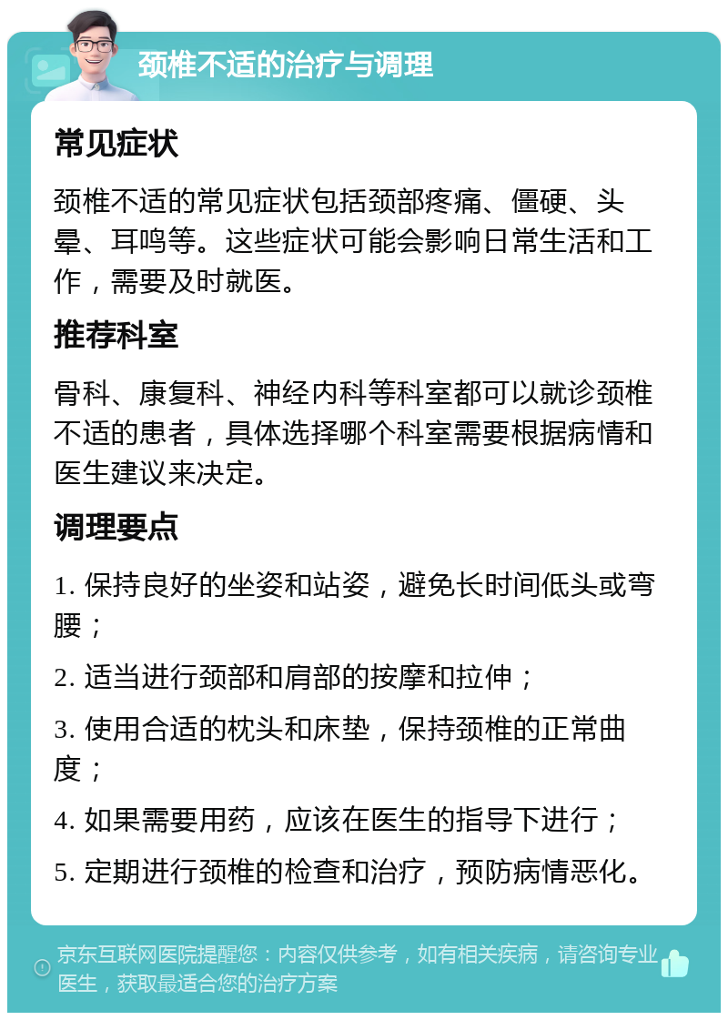 颈椎不适的治疗与调理 常见症状 颈椎不适的常见症状包括颈部疼痛、僵硬、头晕、耳鸣等。这些症状可能会影响日常生活和工作，需要及时就医。 推荐科室 骨科、康复科、神经内科等科室都可以就诊颈椎不适的患者，具体选择哪个科室需要根据病情和医生建议来决定。 调理要点 1. 保持良好的坐姿和站姿，避免长时间低头或弯腰； 2. 适当进行颈部和肩部的按摩和拉伸； 3. 使用合适的枕头和床垫，保持颈椎的正常曲度； 4. 如果需要用药，应该在医生的指导下进行； 5. 定期进行颈椎的检查和治疗，预防病情恶化。