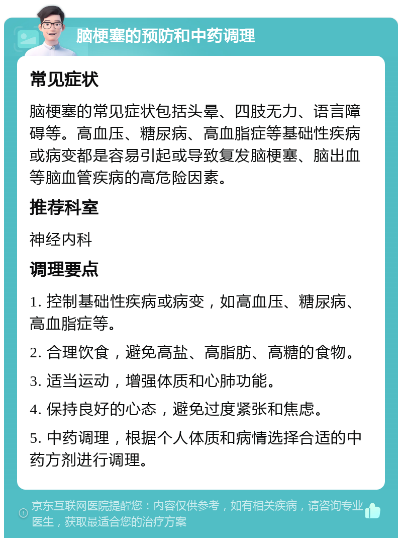 脑梗塞的预防和中药调理 常见症状 脑梗塞的常见症状包括头晕、四肢无力、语言障碍等。高血压、糖尿病、高血脂症等基础性疾病或病变都是容易引起或导致复发脑梗塞、脑出血等脑血管疾病的高危险因素。 推荐科室 神经内科 调理要点 1. 控制基础性疾病或病变，如高血压、糖尿病、高血脂症等。 2. 合理饮食，避免高盐、高脂肪、高糖的食物。 3. 适当运动，增强体质和心肺功能。 4. 保持良好的心态，避免过度紧张和焦虑。 5. 中药调理，根据个人体质和病情选择合适的中药方剂进行调理。