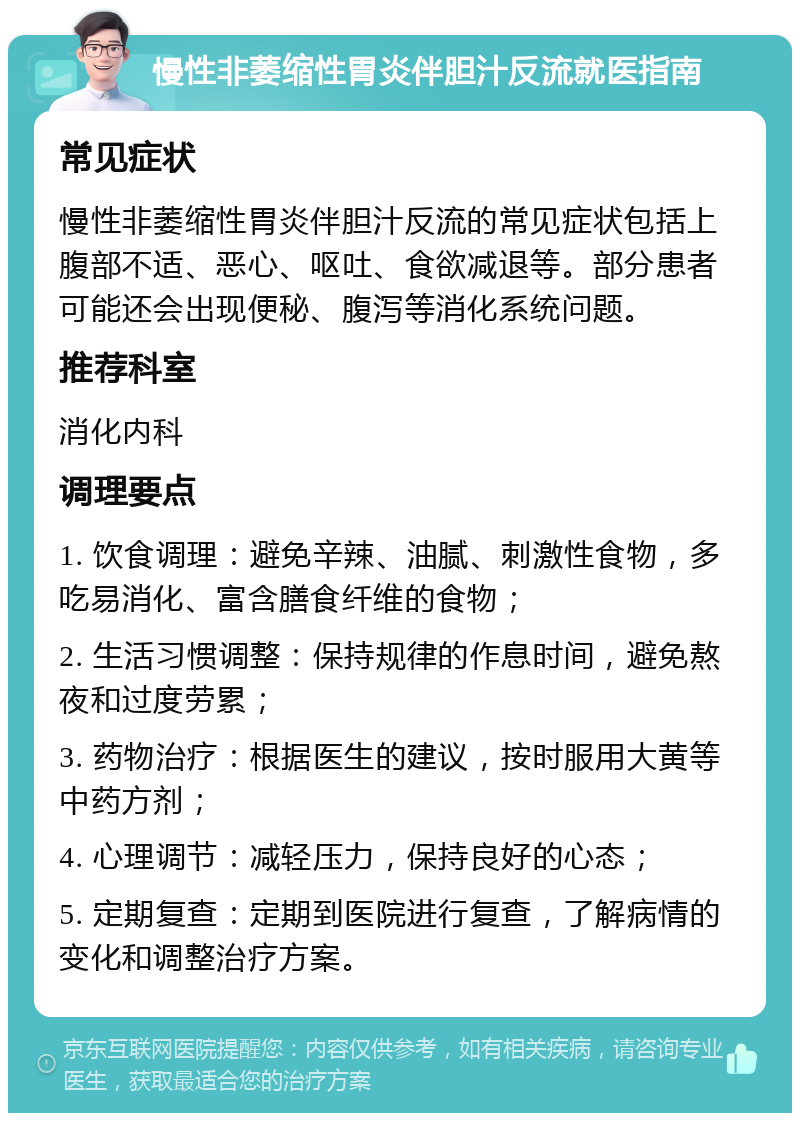 慢性非萎缩性胃炎伴胆汁反流就医指南 常见症状 慢性非萎缩性胃炎伴胆汁反流的常见症状包括上腹部不适、恶心、呕吐、食欲减退等。部分患者可能还会出现便秘、腹泻等消化系统问题。 推荐科室 消化内科 调理要点 1. 饮食调理：避免辛辣、油腻、刺激性食物，多吃易消化、富含膳食纤维的食物； 2. 生活习惯调整：保持规律的作息时间，避免熬夜和过度劳累； 3. 药物治疗：根据医生的建议，按时服用大黄等中药方剂； 4. 心理调节：减轻压力，保持良好的心态； 5. 定期复查：定期到医院进行复查，了解病情的变化和调整治疗方案。