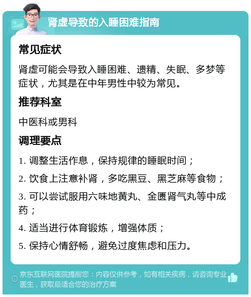 肾虚导致的入睡困难指南 常见症状 肾虚可能会导致入睡困难、遗精、失眠、多梦等症状，尤其是在中年男性中较为常见。 推荐科室 中医科或男科 调理要点 1. 调整生活作息，保持规律的睡眠时间； 2. 饮食上注意补肾，多吃黑豆、黑芝麻等食物； 3. 可以尝试服用六味地黄丸、金匮肾气丸等中成药； 4. 适当进行体育锻炼，增强体质； 5. 保持心情舒畅，避免过度焦虑和压力。