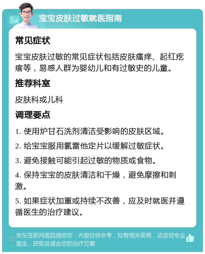 宝宝皮肤过敏就医指南 常见症状 宝宝皮肤过敏的常见症状包括皮肤瘙痒、起红疙瘩等，易感人群为婴幼儿和有过敏史的儿童。 推荐科室 皮肤科或儿科 调理要点 1. 使用炉甘石洗剂清洁受影响的皮肤区域。 2. 给宝宝服用氯雷他定片以缓解过敏症状。 3. 避免接触可能引起过敏的物质或食物。 4. 保持宝宝的皮肤清洁和干燥，避免摩擦和刺激。 5. 如果症状加重或持续不改善，应及时就医并遵循医生的治疗建议。