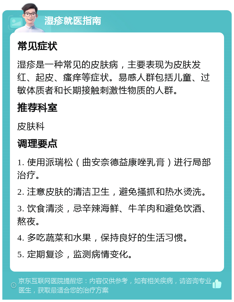 湿疹就医指南 常见症状 湿疹是一种常见的皮肤病，主要表现为皮肤发红、起皮、瘙痒等症状。易感人群包括儿童、过敏体质者和长期接触刺激性物质的人群。 推荐科室 皮肤科 调理要点 1. 使用派瑞松（曲安奈德益康唑乳膏）进行局部治疗。 2. 注意皮肤的清洁卫生，避免搔抓和热水烫洗。 3. 饮食清淡，忌辛辣海鲜、牛羊肉和避免饮酒、熬夜。 4. 多吃蔬菜和水果，保持良好的生活习惯。 5. 定期复诊，监测病情变化。