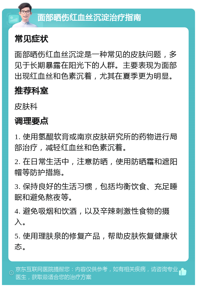 面部晒伤红血丝沉淀治疗指南 常见症状 面部晒伤红血丝沉淀是一种常见的皮肤问题，多见于长期暴露在阳光下的人群。主要表现为面部出现红血丝和色素沉着，尤其在夏季更为明显。 推荐科室 皮肤科 调理要点 1. 使用氢醌软膏或南京皮肤研究所的药物进行局部治疗，减轻红血丝和色素沉着。 2. 在日常生活中，注意防晒，使用防晒霜和遮阳帽等防护措施。 3. 保持良好的生活习惯，包括均衡饮食、充足睡眠和避免熬夜等。 4. 避免吸烟和饮酒，以及辛辣刺激性食物的摄入。 5. 使用理肤泉的修复产品，帮助皮肤恢复健康状态。