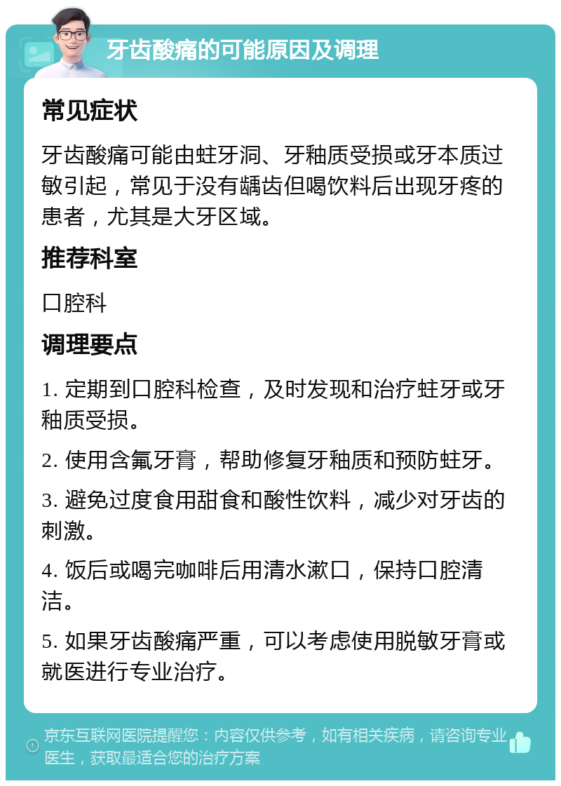 牙齿酸痛的可能原因及调理 常见症状 牙齿酸痛可能由蛀牙洞、牙釉质受损或牙本质过敏引起，常见于没有龋齿但喝饮料后出现牙疼的患者，尤其是大牙区域。 推荐科室 口腔科 调理要点 1. 定期到口腔科检查，及时发现和治疗蛀牙或牙釉质受损。 2. 使用含氟牙膏，帮助修复牙釉质和预防蛀牙。 3. 避免过度食用甜食和酸性饮料，减少对牙齿的刺激。 4. 饭后或喝完咖啡后用清水漱口，保持口腔清洁。 5. 如果牙齿酸痛严重，可以考虑使用脱敏牙膏或就医进行专业治疗。