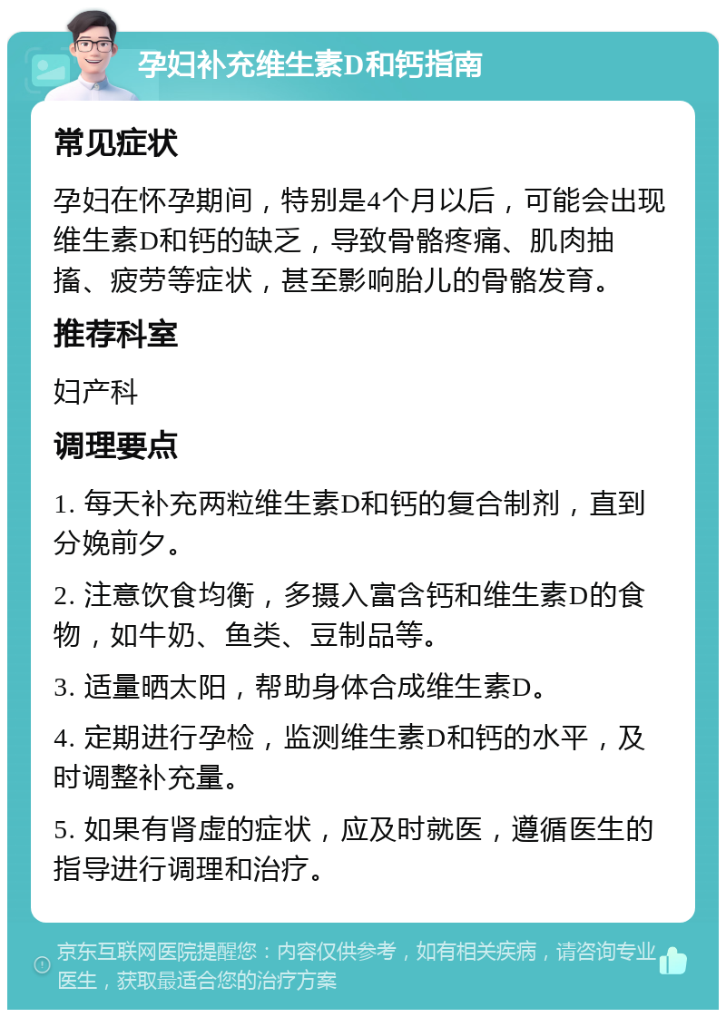 孕妇补充维生素D和钙指南 常见症状 孕妇在怀孕期间，特别是4个月以后，可能会出现维生素D和钙的缺乏，导致骨骼疼痛、肌肉抽搐、疲劳等症状，甚至影响胎儿的骨骼发育。 推荐科室 妇产科 调理要点 1. 每天补充两粒维生素D和钙的复合制剂，直到分娩前夕。 2. 注意饮食均衡，多摄入富含钙和维生素D的食物，如牛奶、鱼类、豆制品等。 3. 适量晒太阳，帮助身体合成维生素D。 4. 定期进行孕检，监测维生素D和钙的水平，及时调整补充量。 5. 如果有肾虚的症状，应及时就医，遵循医生的指导进行调理和治疗。